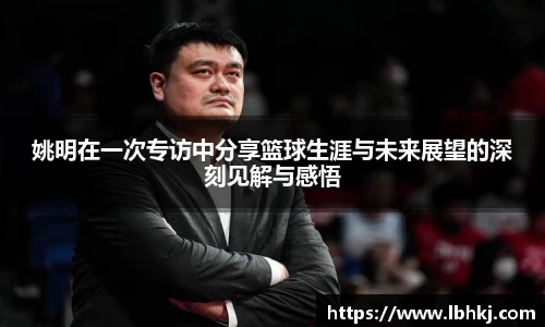 姚明在一次专访中分享篮球生涯与未来展望的深刻见解与感悟