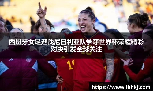西班牙女足迎战尼日利亚队争夺世界杯荣耀精彩对决引发全球关注