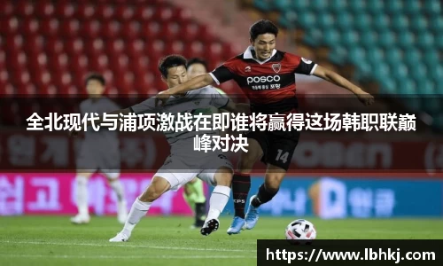 米兰全北现代与浦项激战在即谁将赢得这场韩职联巅峰对决